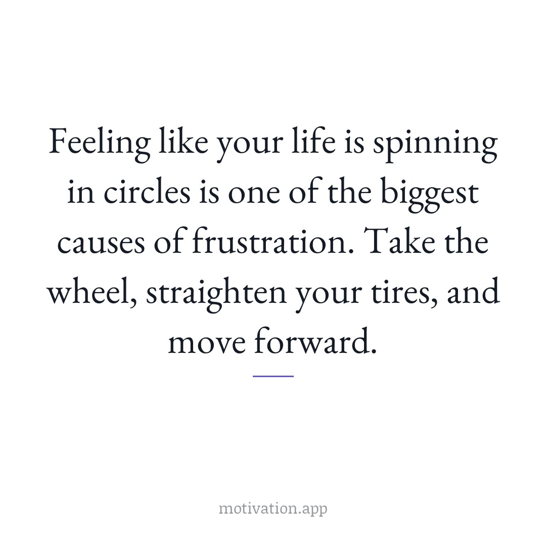 Feeling like your life is spinning in circles is one of the biggest causes of frustration. Take the wheel, straighten your tires, and move forward.