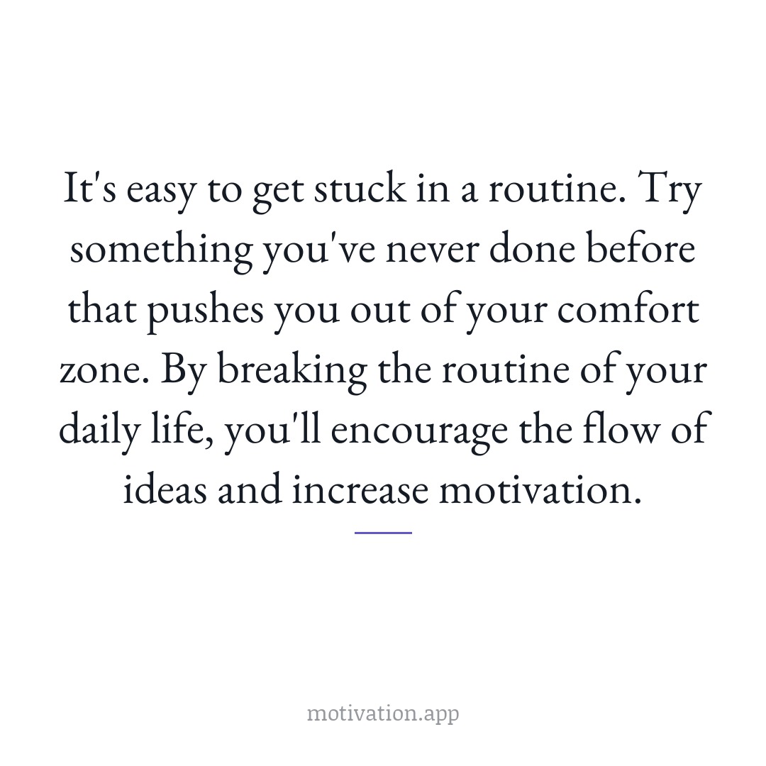 It's easy to get stuck in a routine. Try something you've never done before that pushes you out of your comfort zone. By breaking the routine of your daily life, you'll encourage the flow of ideas and increase motivation.