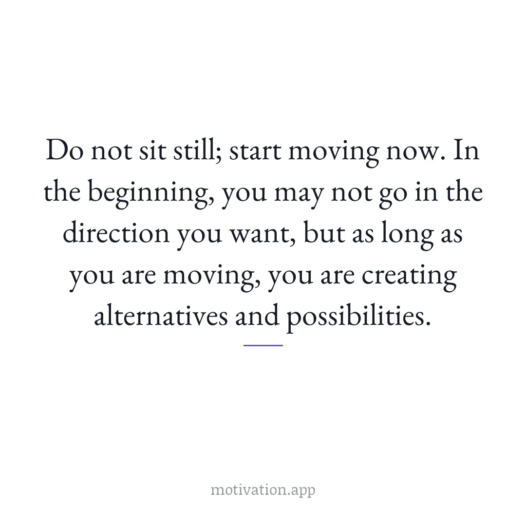 Do not sit still; start moving now. In the beginning, you may not go in the direction you want, but as long as you are moving, you are creating alternatives and possibilities.