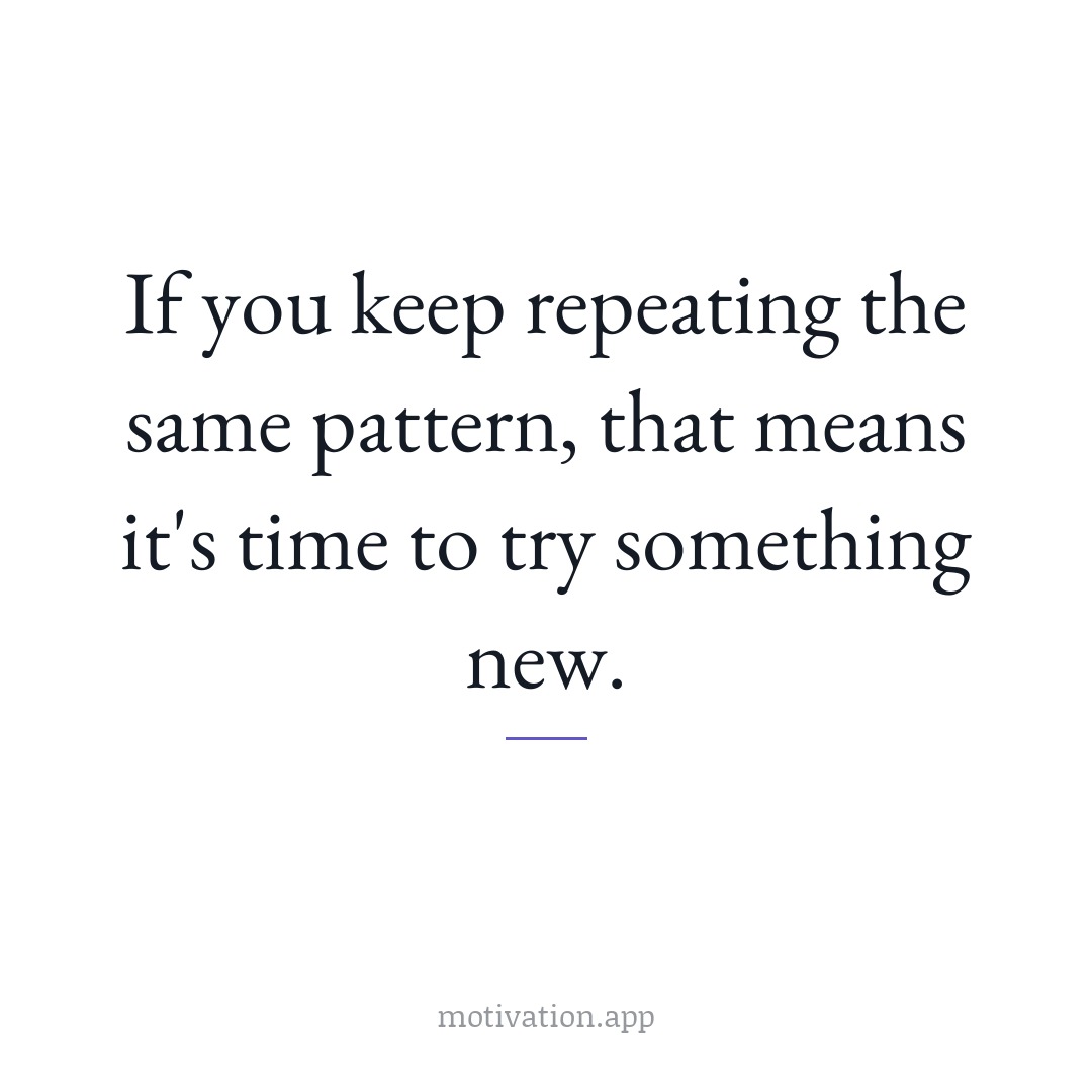 If you keep repeating the same pattern, that means it's time to try something new.