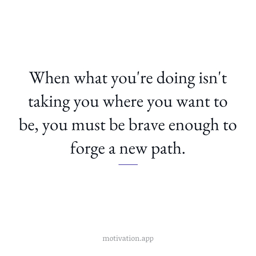 When what you're doing isn't taking you where you want to be, you must be brave enough to forge a new path.