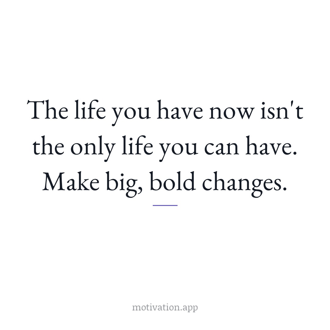 The life you have now isn't the only life you can have. Make big, bold changes.