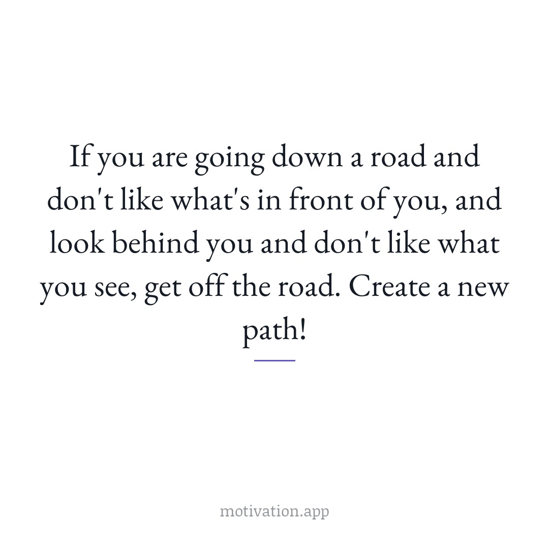 If you are going down a road and don't like what's in front of you, and look behind you and don't like what you see, get off the road. Create a new path!