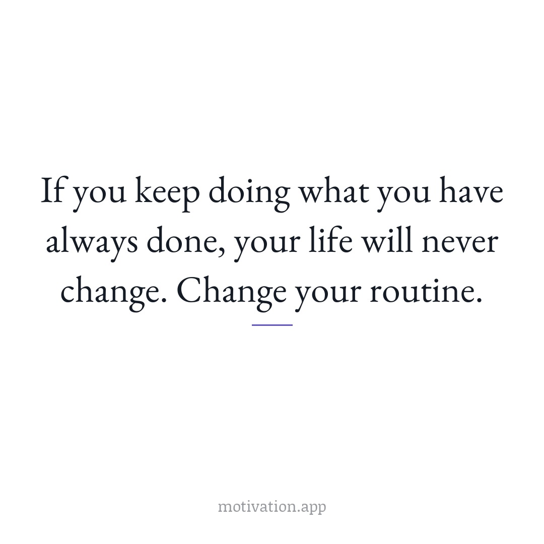 If you keep doing what you have always done, your life will never change. Change your routine.