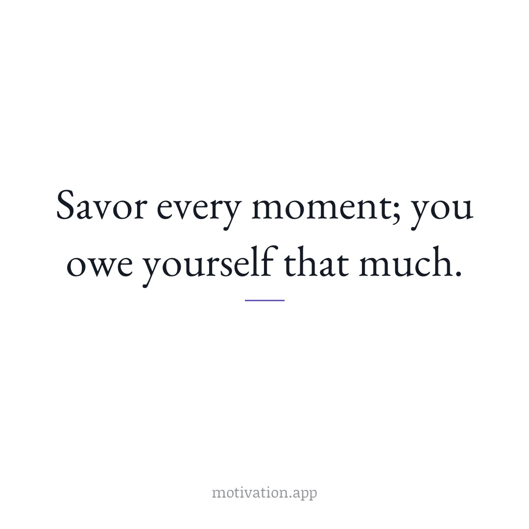 Savor every moment; you owe yourself that much.