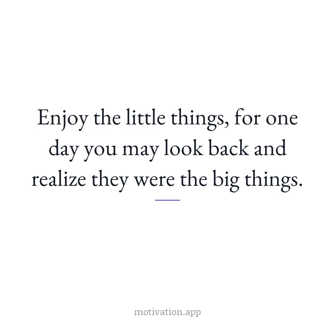 Enjoy the little things, for one day you may look back and realize they were the big things.
