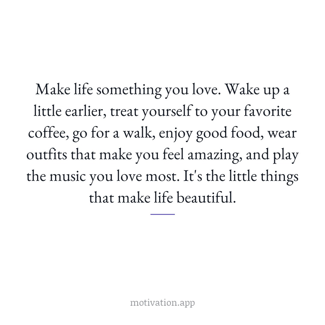 Make life something you love. Wake up a little earlier, treat yourself to your favorite coffee, go for a walk, enjoy good food, wear outfits that make you feel amazing, and play the music you love most. It's the little things that make life beautiful.