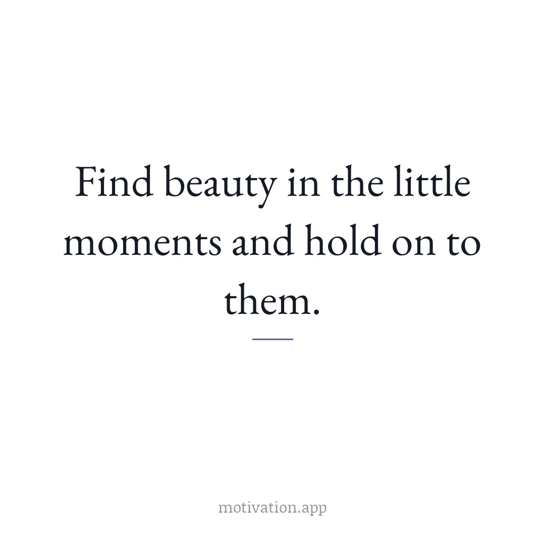 Find beauty in the little moments and hold on to them.