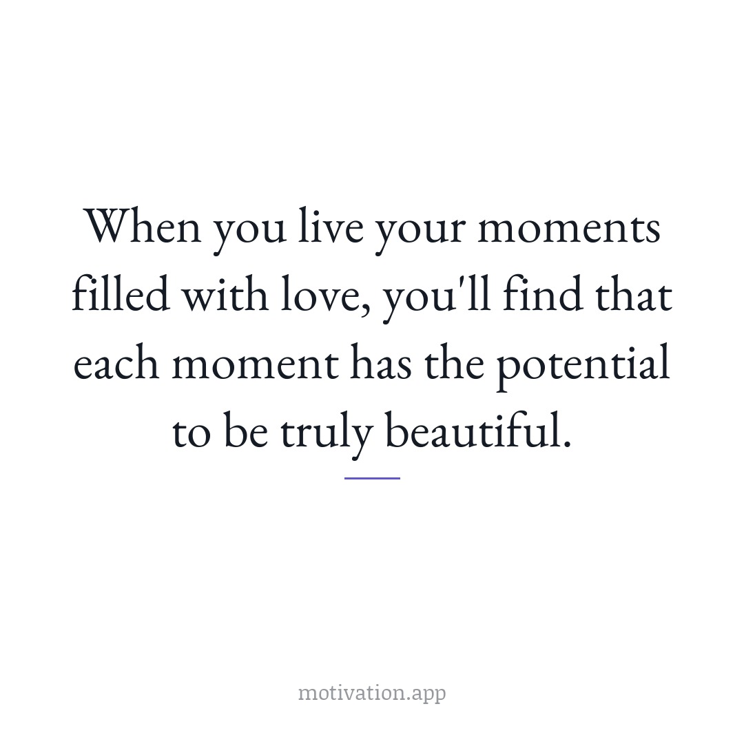When you live your moments filled with love, you'll find that each moment has the potential to be truly beautiful.
