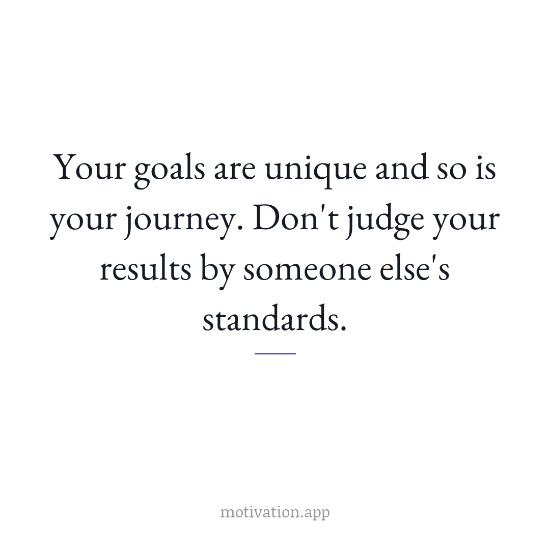 Your goals are unique and so is your journey. Don't judge your results by someone else's standards.
