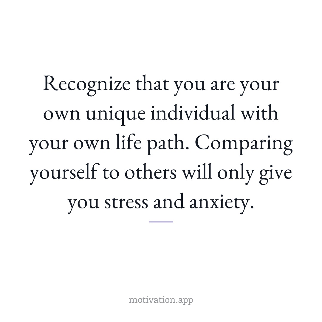 Recognize that you are your own unique individual with your own life path. Comparing yourself to others will only give you stress and anxiety.