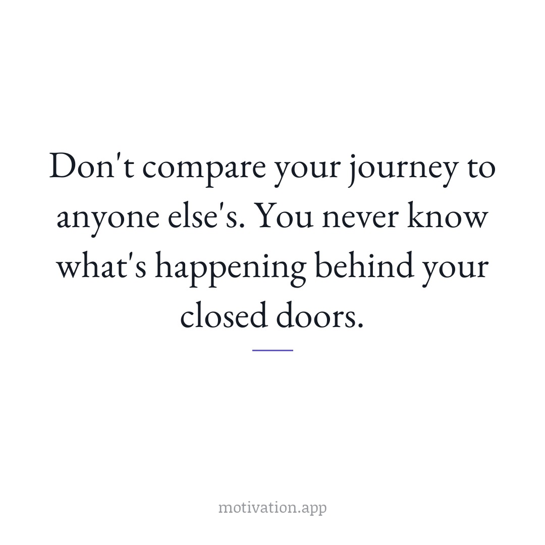 Don't compare your journey to anyone else's. You never know what's happening behind your closed doors.