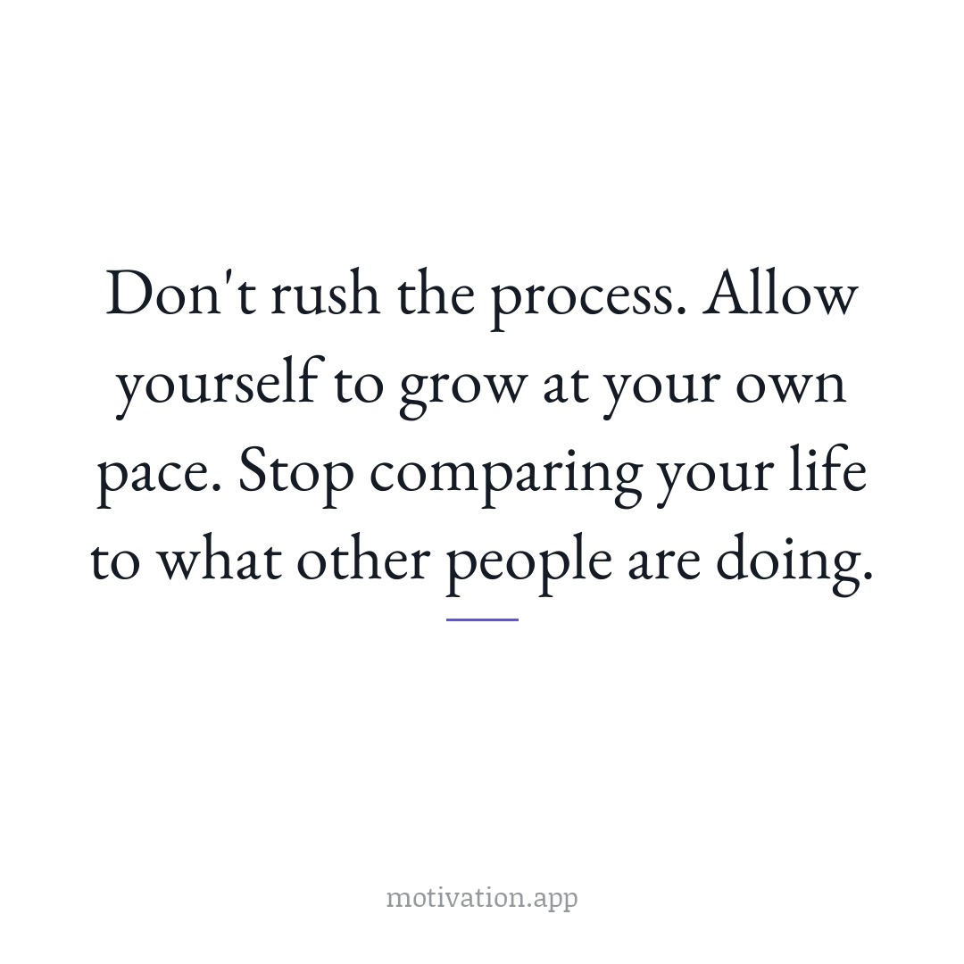 Don't rush the process. Allow yourself to grow at your own pace. Stop comparing your life to what other people are doing.
