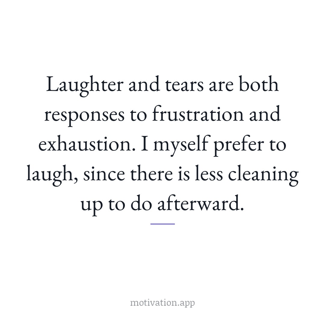 Laughter and tears are both responses to frustration and exhaustion. I myself prefer to laugh, since there is less cleaning up to do afterward.