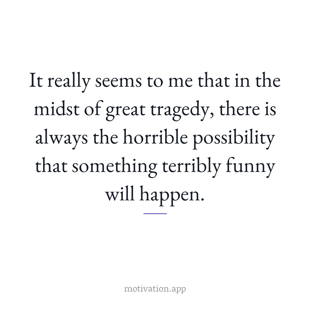 It really seems to me that in the midst of great tragedy, there is always the horrible possibility that something terribly funny will happen.