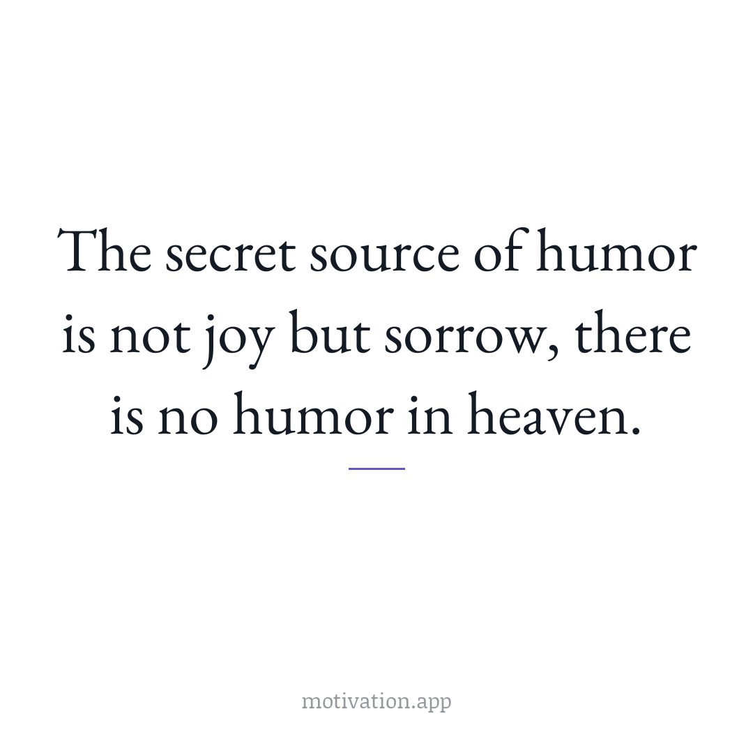 The secret source of humor is not joy but sorrow; there is no humor in heaven.