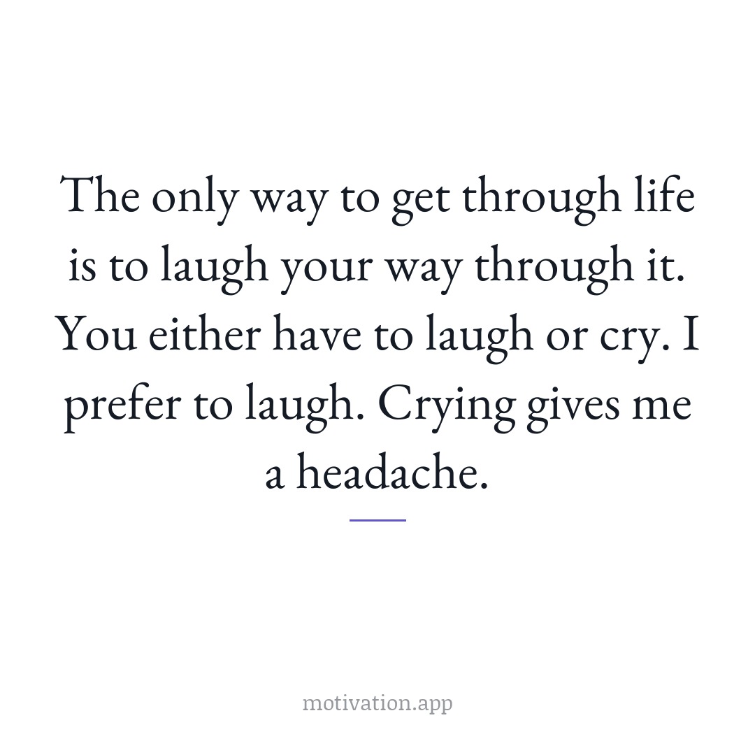 The only way to get through life is to laugh your way through it. You either have to laugh or cry. I prefer to laugh. Crying gives me a headache.