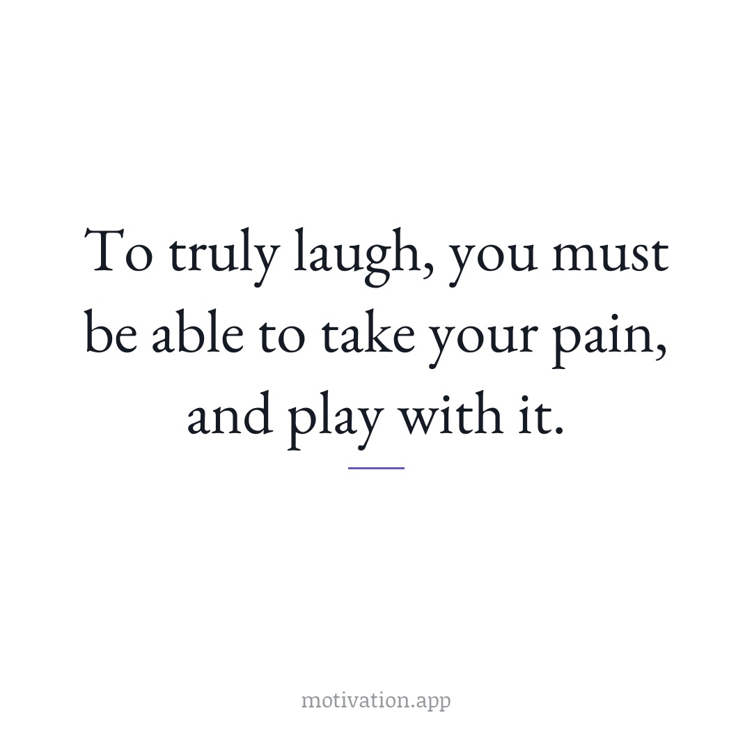 To truly laugh, you must be able to take your pain, and play with it.