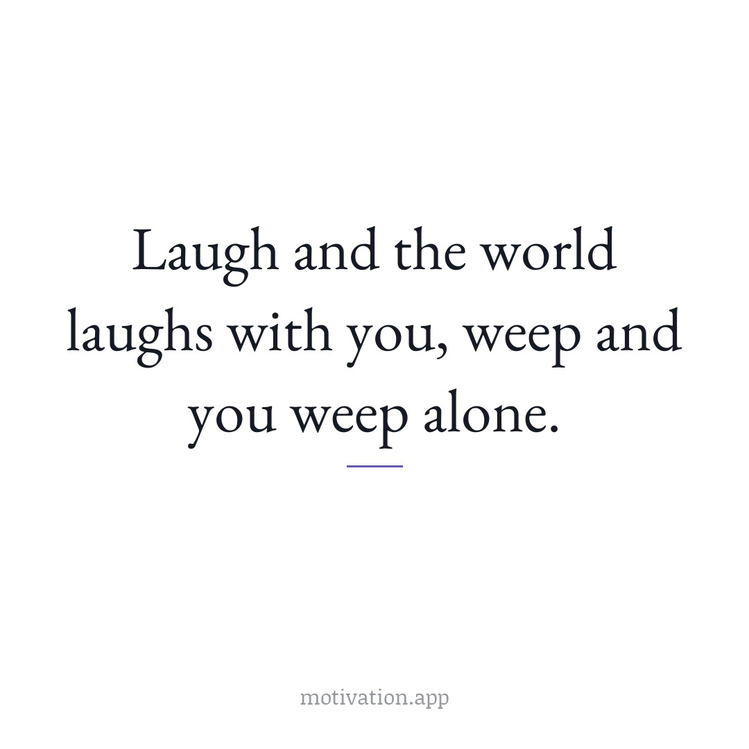 Laugh and the world laughs with you, weep and you weep alone.