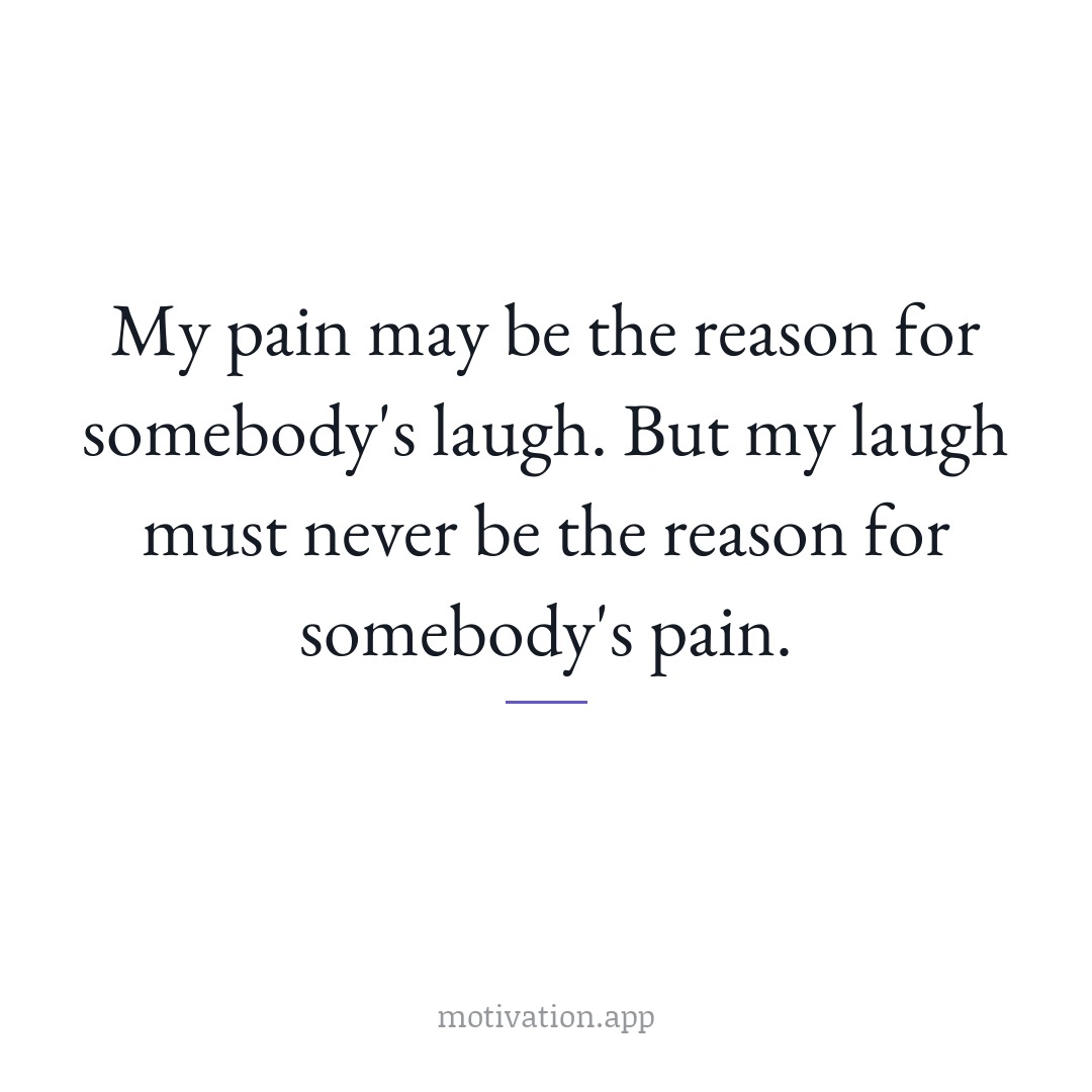 My pain may be the reason for somebody's laugh. But my laugh must never be the reason for somebody's pain.