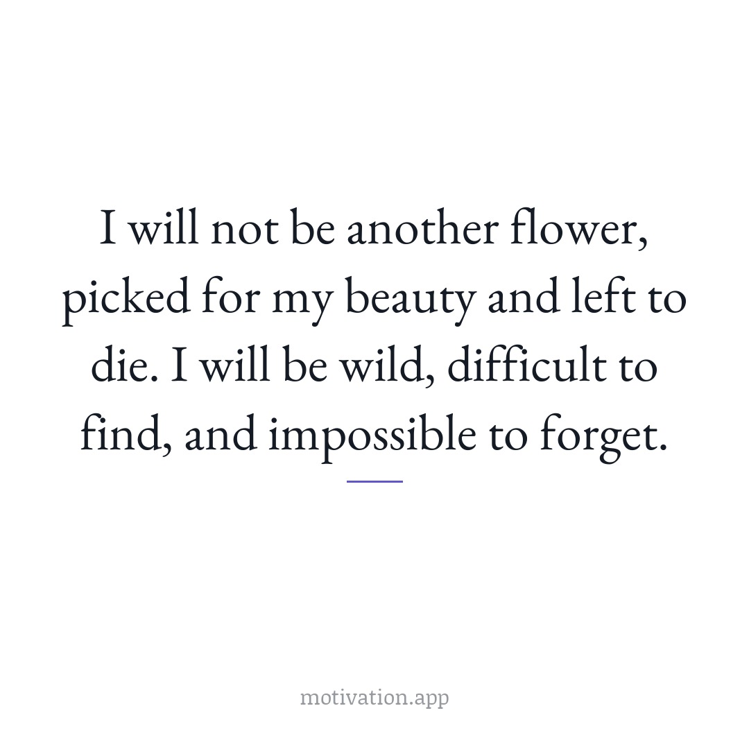 I will not be another flower, picked for my beauty and left to die. I will be wild, difficult to find, and impossible to forget.