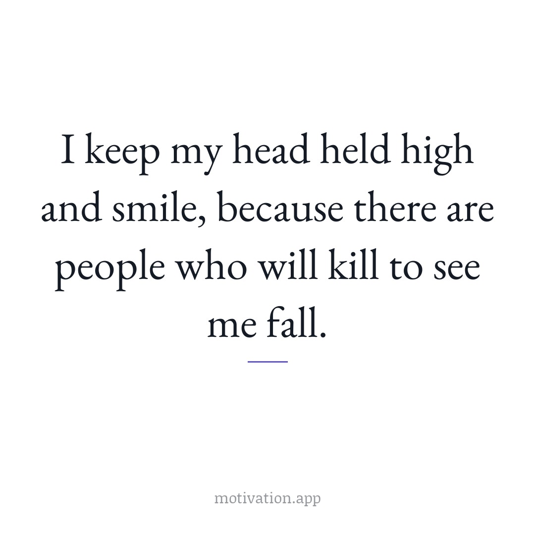 I keep my head held high and smile, because there are people who will kill to see me fall.