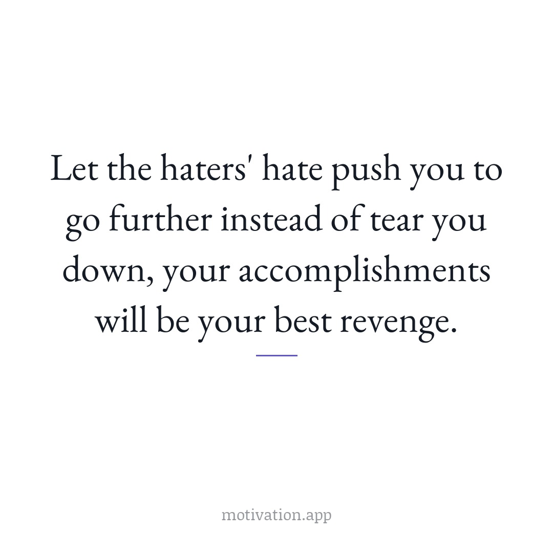 Let the haters' hate push you to go further instead of tear you down, your accomplishments will be your best revenge.