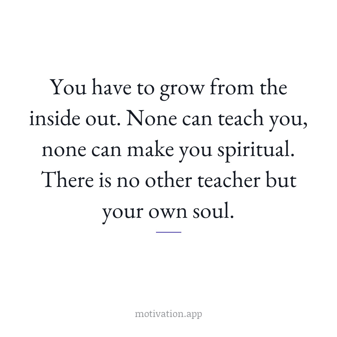 You have to grow from the inside out. None can teach you, none can make you spiritual. There is no other teacher but your own soul.