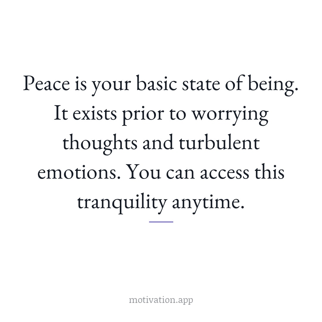 Peace is your basic state of being. It exists prior to worrying thoughts and turbulent emotions. You can access this tranquility anytime.