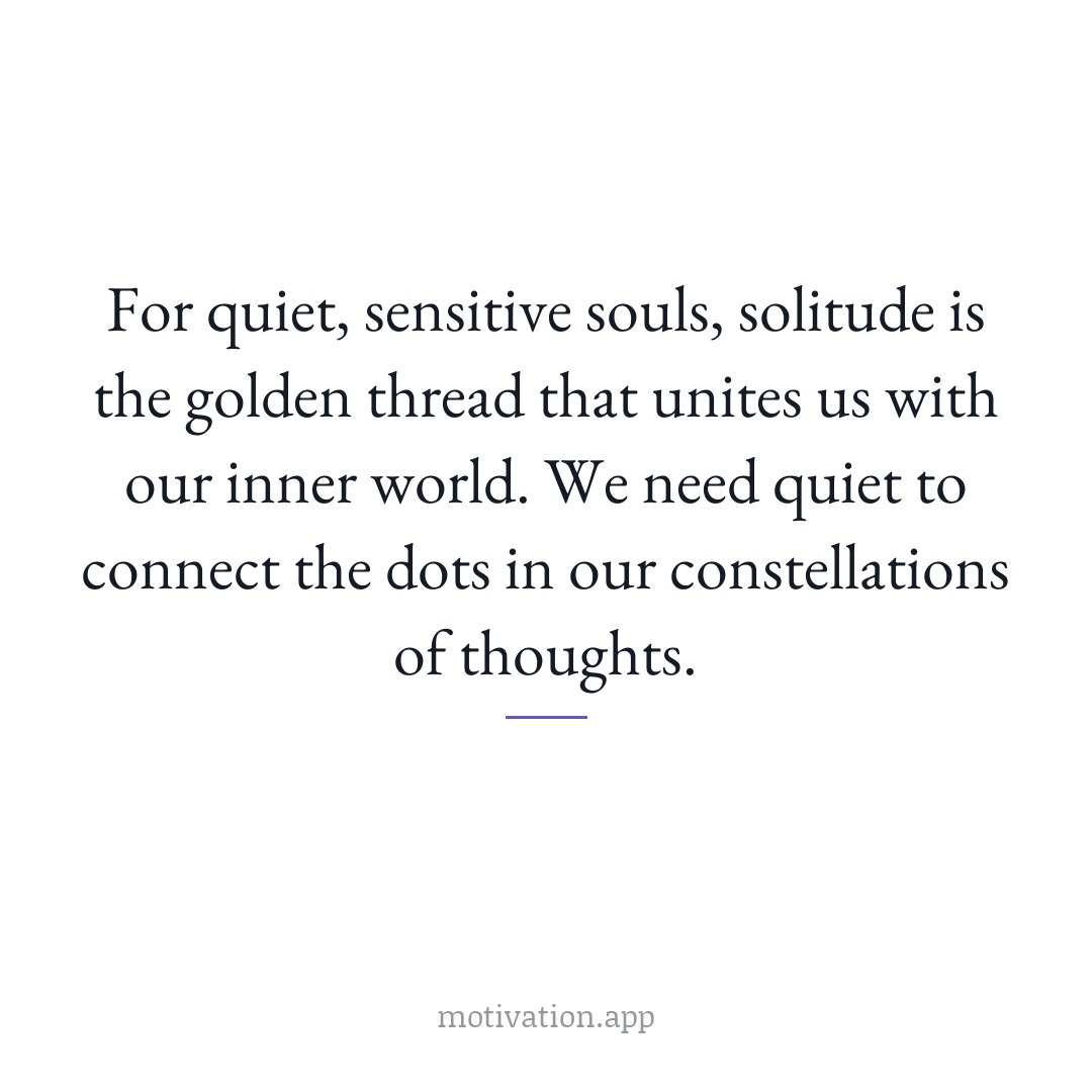 For quiet, sensitive souls, solitude is the golden thread that unites us with our inner world. We need quiet to connect the dots in our constellations of thoughts.