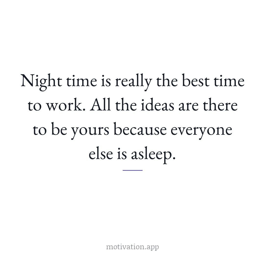 Night time is really the best time to work. All the ideas are there to be yours because everyone else is asleep.