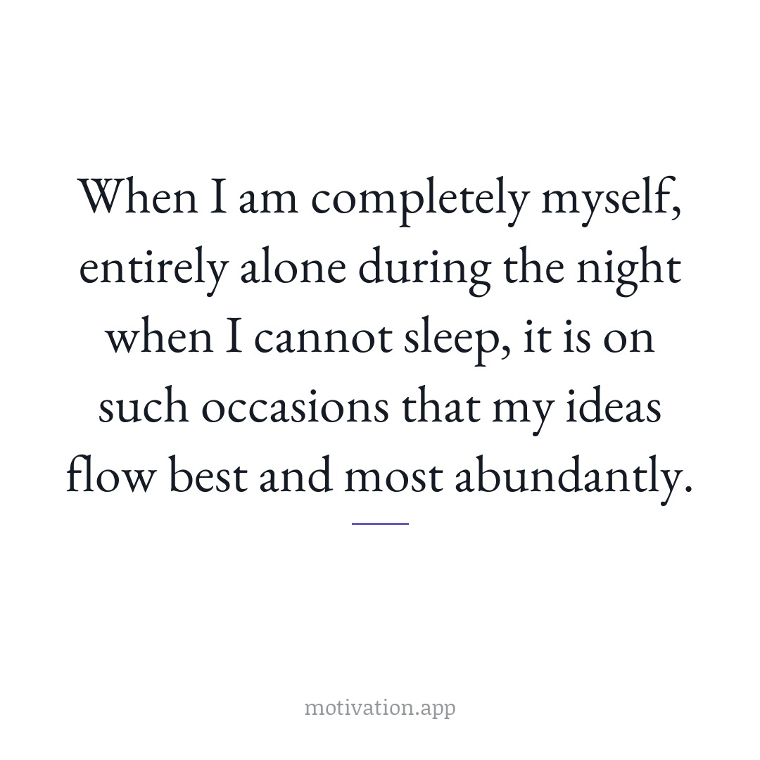 When I am completely myself, entirely alone during the night when I cannot sleep, it is on such occasions that my ideas flow best and most abundantly.