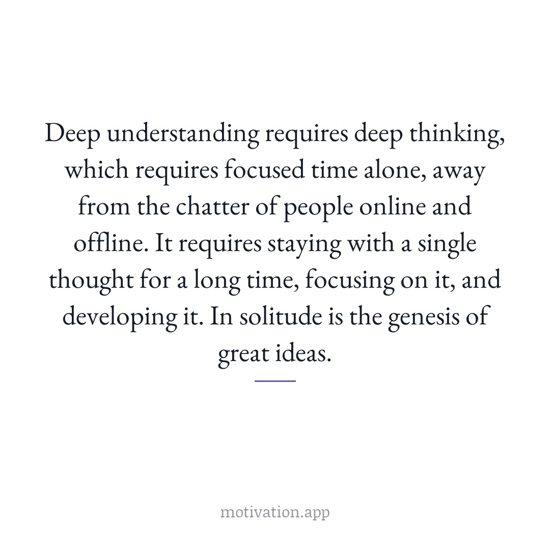 Deep understanding requires deep thinking, which requires focused time alone, away from the chatter of people online and offline. It requires staying with a single thought for a long time, focusing on it, and developing it. In solitude is the genesis of great ideas.