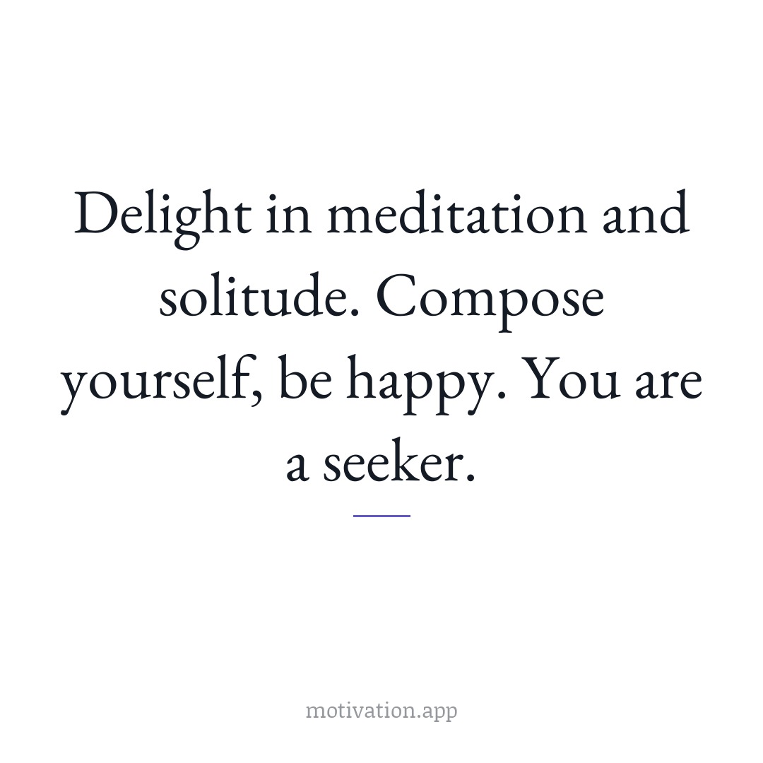 Delight in meditation and solitude. Compose yourself, be happy. You are a seeker.