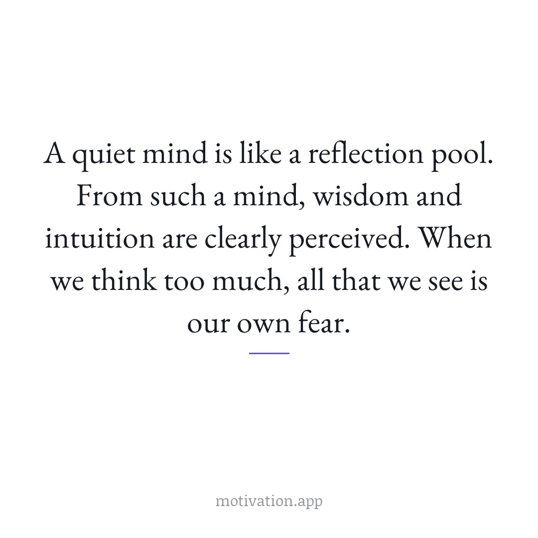 A quiet mind is like a reflection pool. From such a mind, wisdom and intuition are clearly perceived. When we think too much, all that we see is our own fear.
