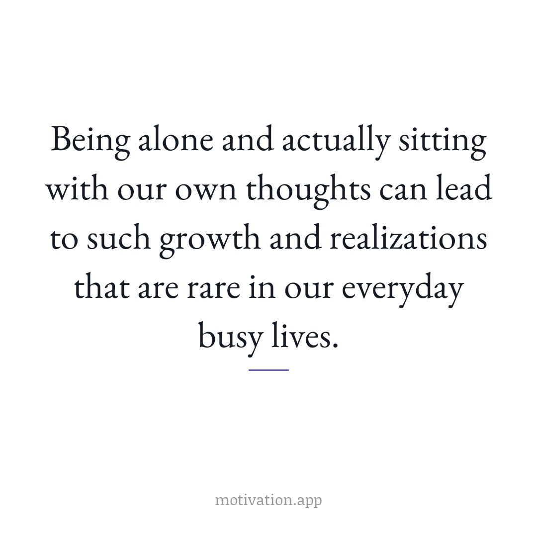 Being alone and actually sitting with our own thoughts can lead to such growth and realizations that are rare in our everyday busy lives.