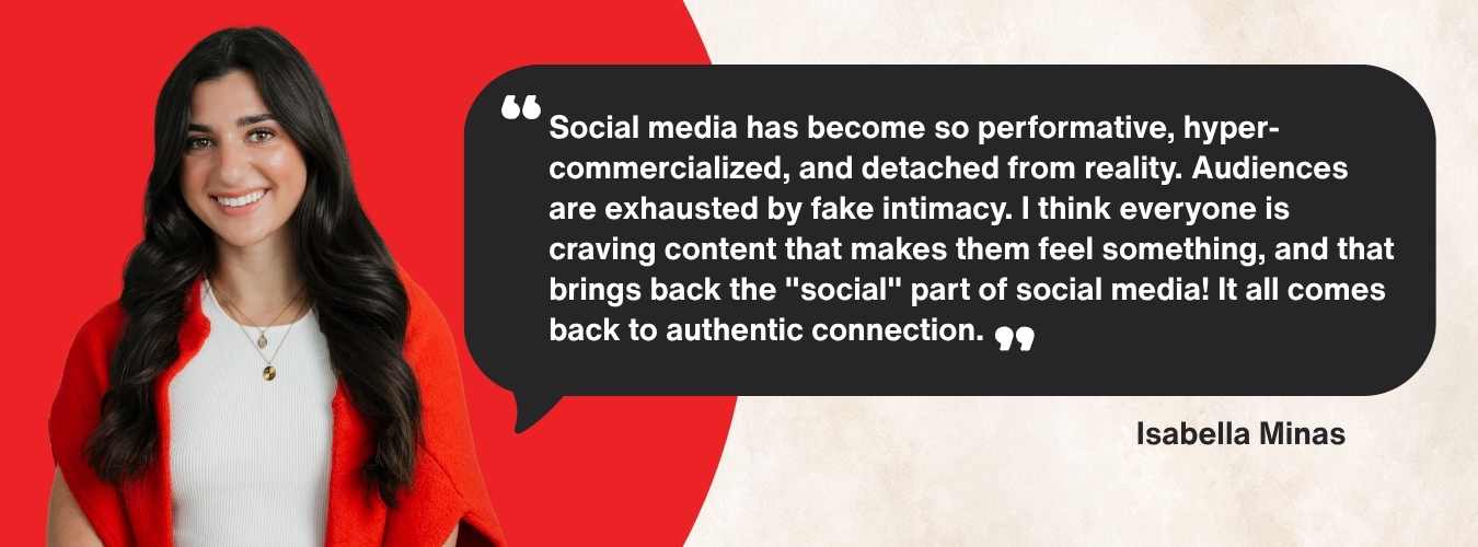 Issy's quote: Social media has become so performative, hyper-commercialized, and detached from reality. Audiences are exhausted by fake intimacy. I think everyone is craving content that makes them feel something, and that brings back the "social" part of social media! It all comes back to authentic connection.