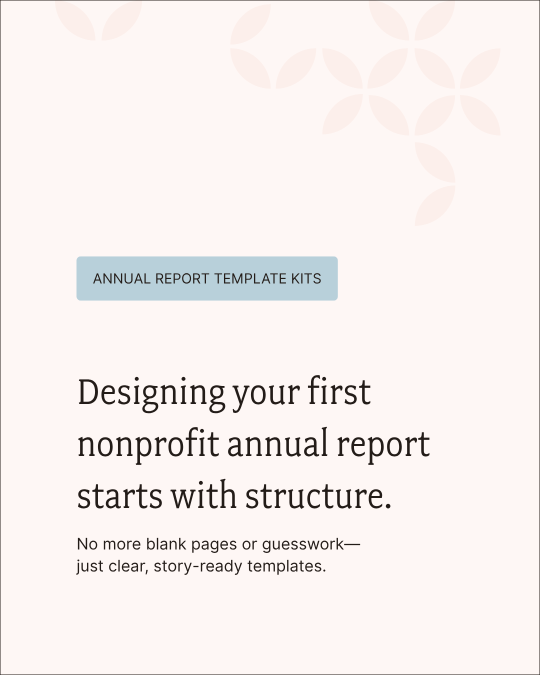 Check out our annual report template kits to start designing your first nonprofit annual report with clear structure.