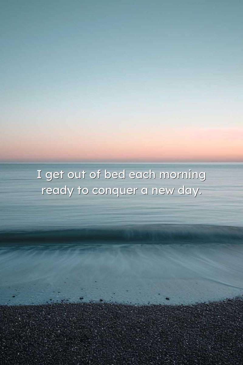 I get out of bed each morning ready to conquer a new day.