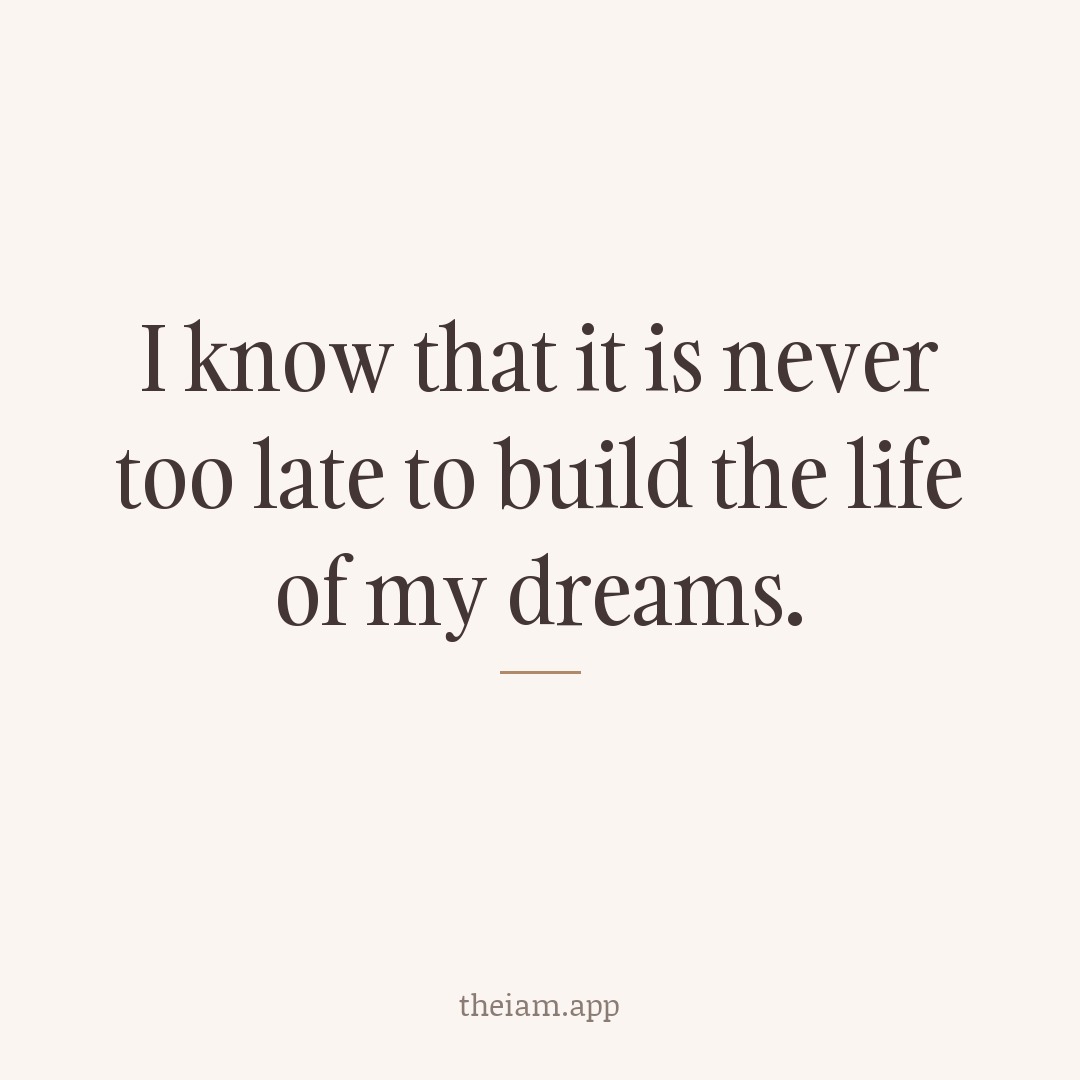 I know that it is never too late to build the life of my dreams.