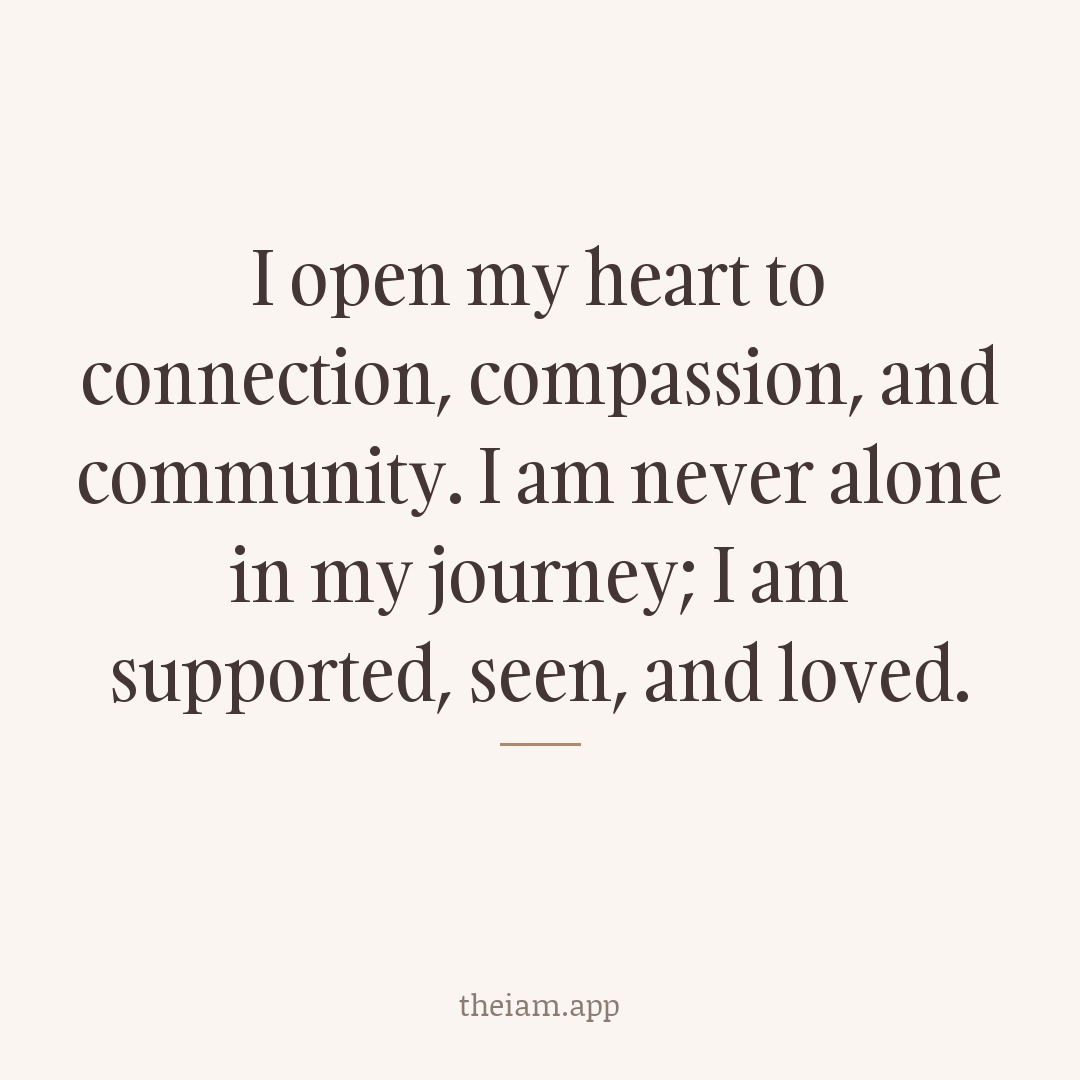 I open my heart to connection, compassion, and community. I am never alone in my journey; I am supported, seen, and loved.