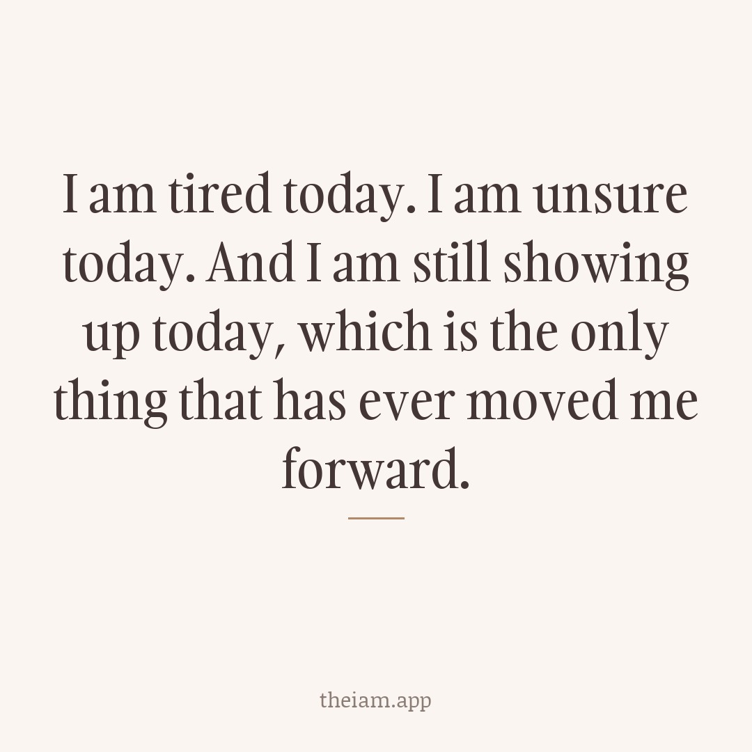 I am tired today. I am unsure today. And I am still showing up today, which is the only thing that has ever moved me forward.
