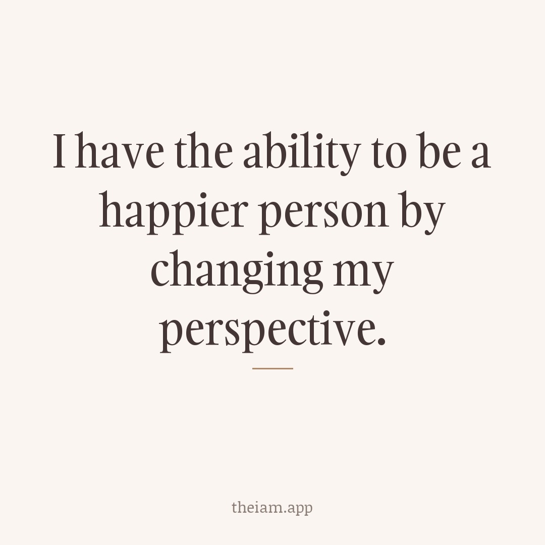 I have the ability to be a happier person by changing my perspective.