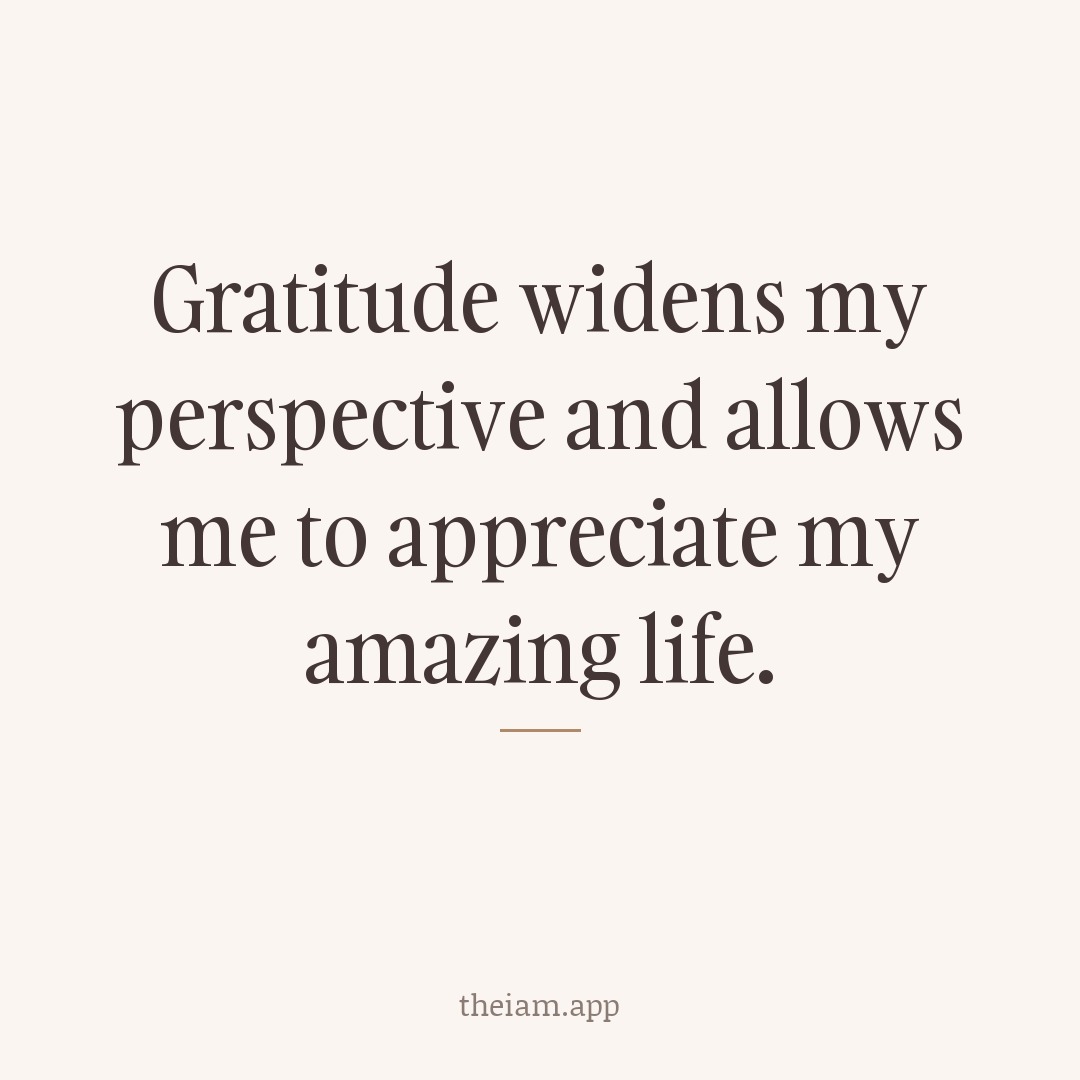 Gratitude widens my perspective and allows me to appreciate my amazing life.