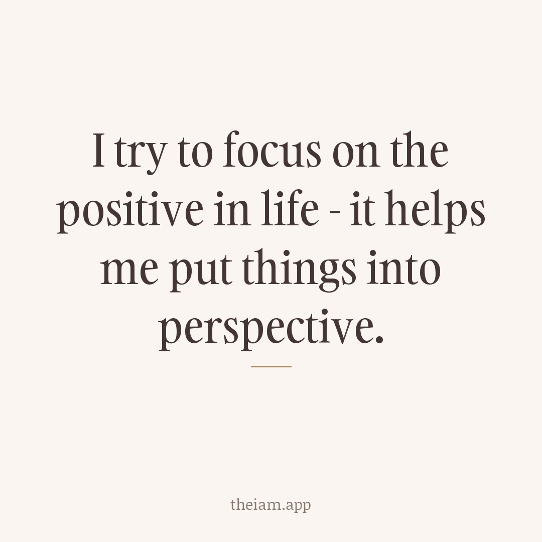 I try to focus on the positive in life - it helps me put things into perspective.