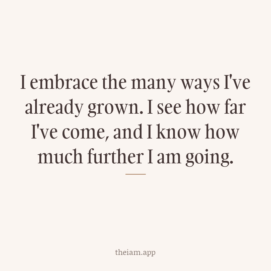 I embrace the many ways I've already grown. I see how far I've come, and I know how much further I am going.