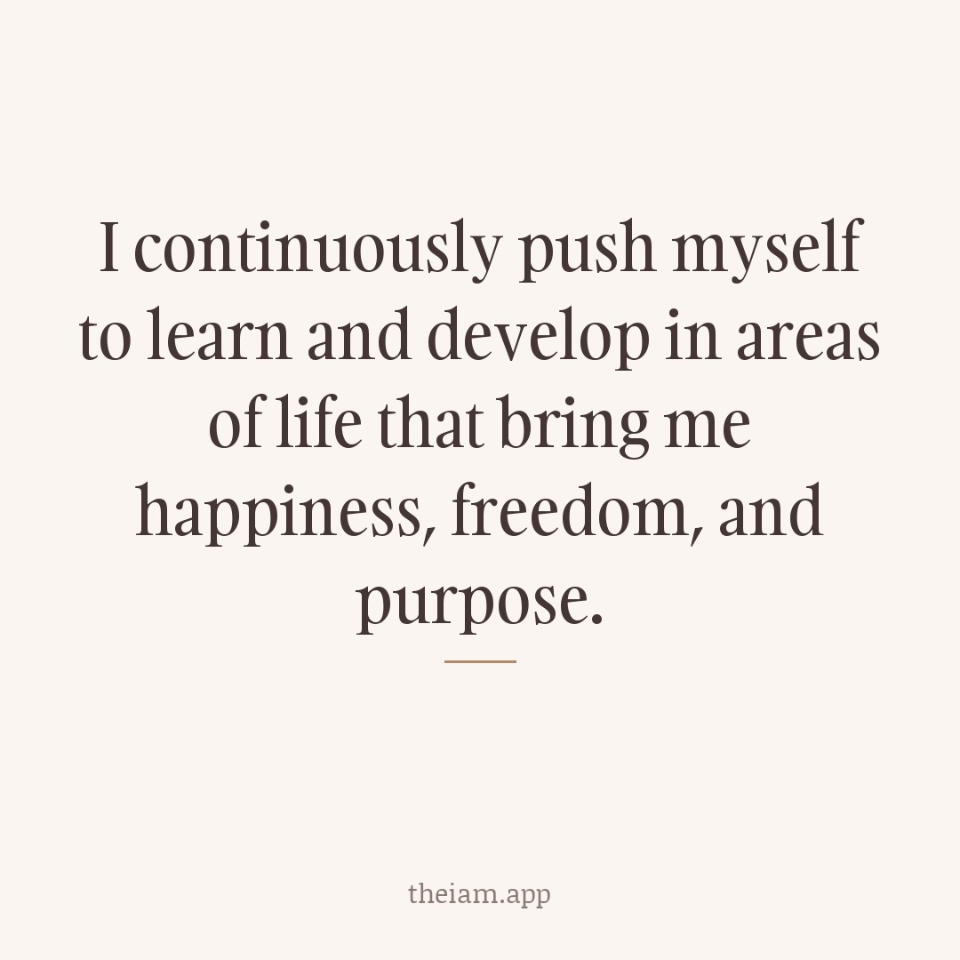 I continuously push myself to learn and develop in areas of life that bring me happiness, freedom, and purpose.