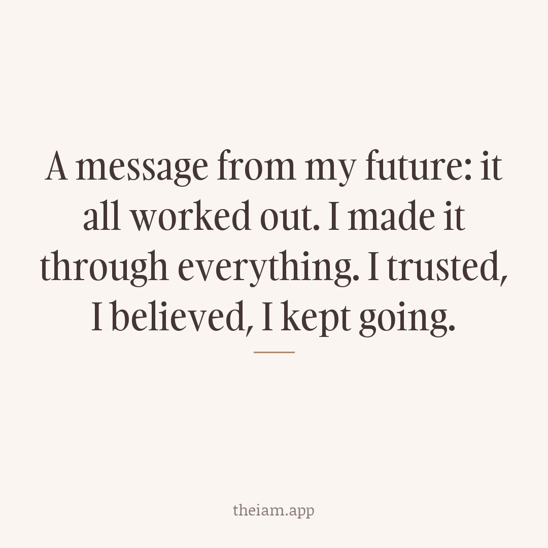 A message from my future: it all worked out. I made it through everything. I trusted, I believed, I kept going.