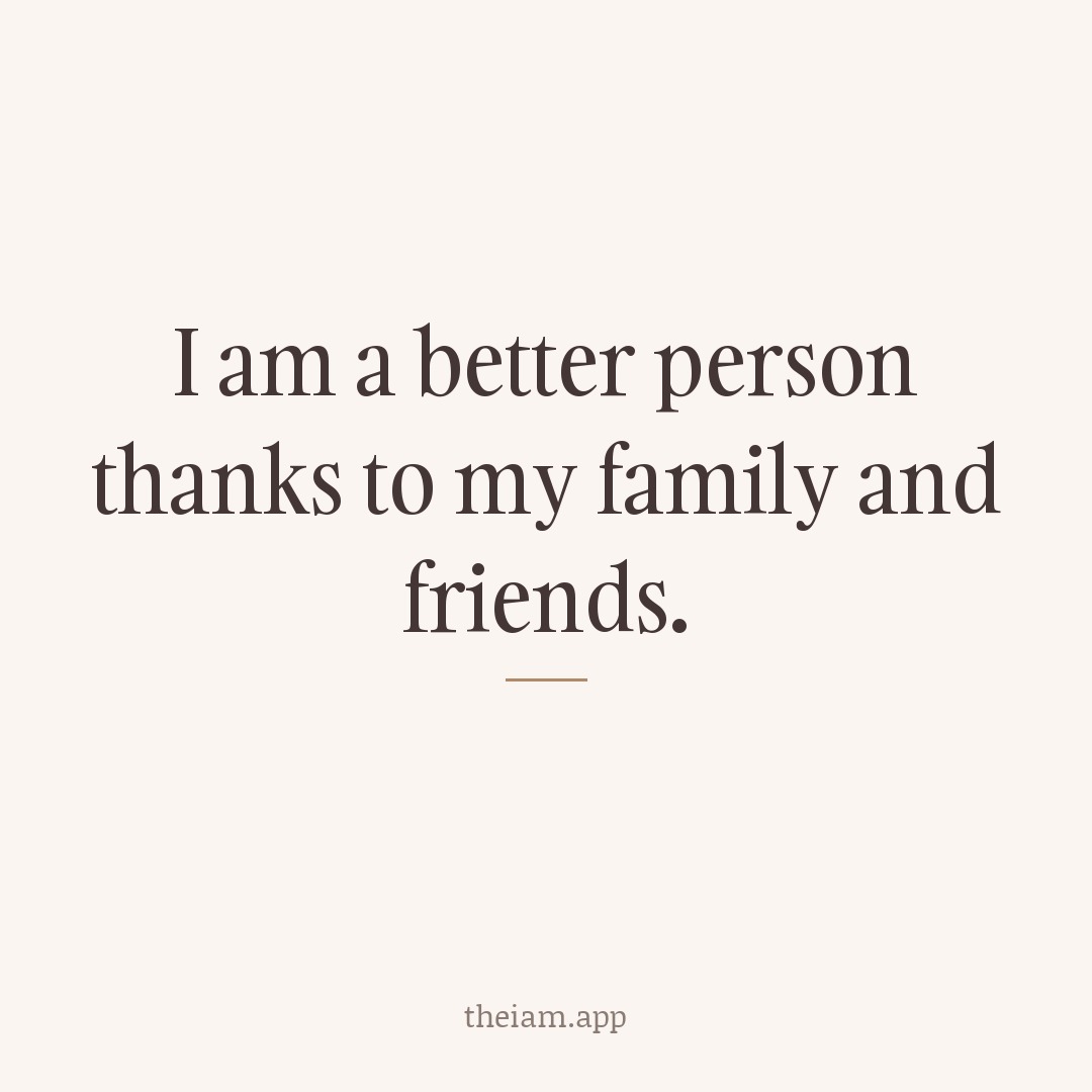 I am a better person thanks to my family and friends.