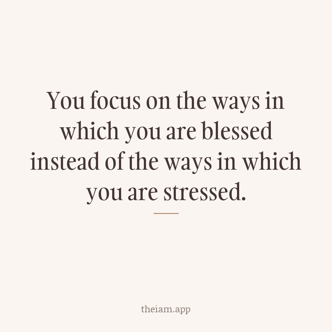 You focus on the ways in which you are blessed instead of the ways in which you are stressed.